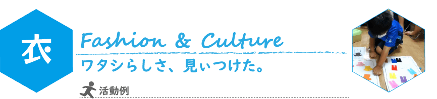 こどもILP　衣（い）　コンセプト
Fashion & Culture
ワタシらしさ、見ぃつけた。
写真：Tシャツとズボンのカラーコーディネートを考えるワークショップの様子
活動例：夏祭りのヘアセット・ゆかた体験
服選び・ショッピング体験
オリジナルＴシャツ・エコバッグ作り
ファッションショー　など