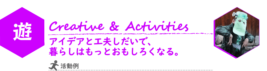 こどもILP　遊（あそぶ）　コンセプト
Creative Activities
アイデアと工夫しだいで、暮らしはもっとおもしろくなる。
写真：手作りのお面をかぶって記念撮影のポーズをとっている様子
活動例：運動遊び・感覚統合遊び
アナログゲームを用いたコミュニケーション遊び
絵画・造形・手芸・工作などの創作活動
音楽遊び　など